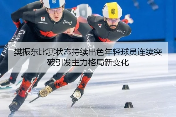 樊振东比赛状态持续出色年轻球员连续突破引发主力格局新变化